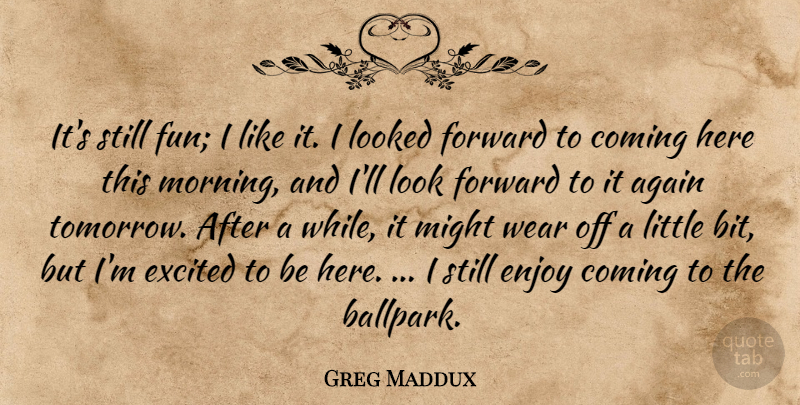 Greg Maddux Quote About Again, Coming, Enjoy, Excited, Forward: Its Still Fun I Like...