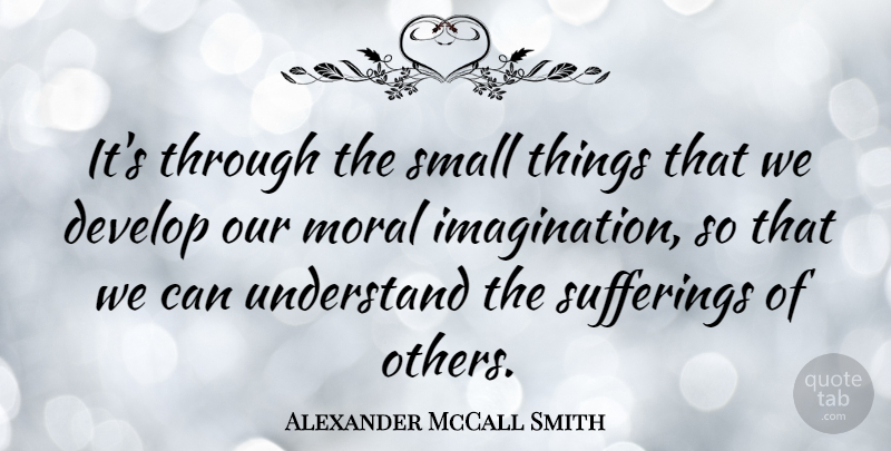 Alexander McCall Smith Quote About Suffering Of Others, Imagination, Moral: Its Through The Small Things...