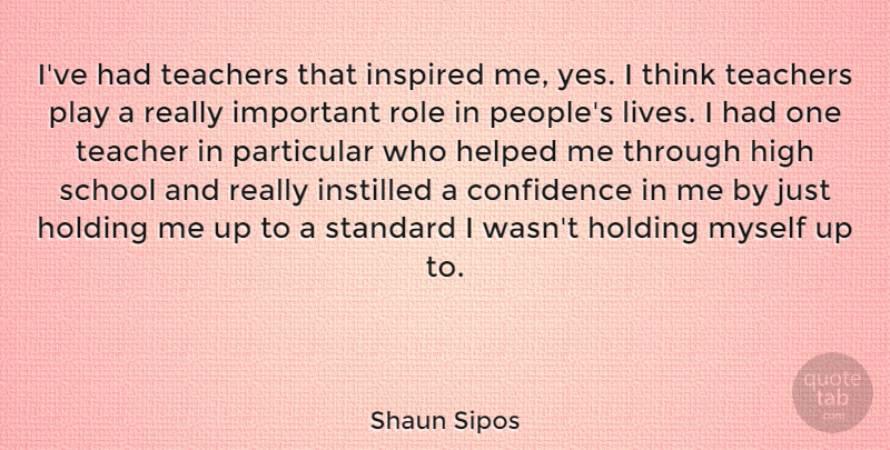 Shaun Sipos Quote About Helped, High, Holding, Inspired, Instilled: Ive Had Teachers That Inspired...