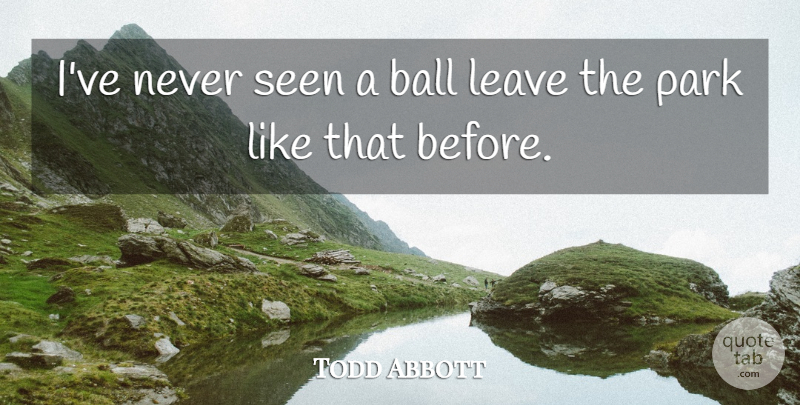 Todd Abbott Quote About Ball, Leave, Park, Seen: Ive Never Seen A Ball...