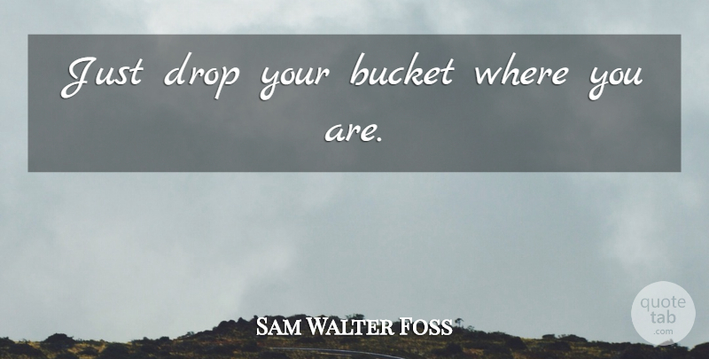 Sam Walter Foss Quote About Buckets, Where You Are: Just Drop Your Bucket Where...