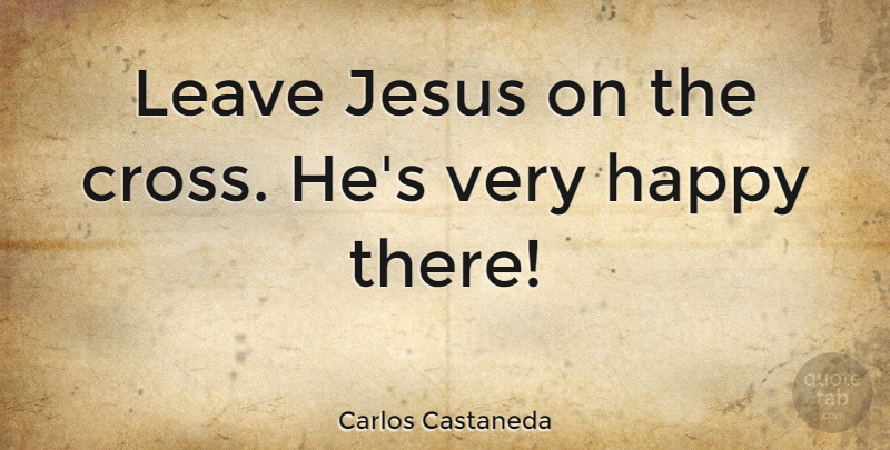 Carlos Castaneda Quote About Jesus, Crosses, Very Happy: Leave Jesus On The Cross...