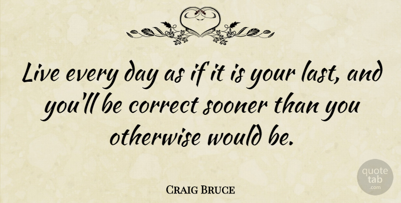 Craig Bruce Quote About Correct, Otherwise, Sooner: Live Every Day As If...