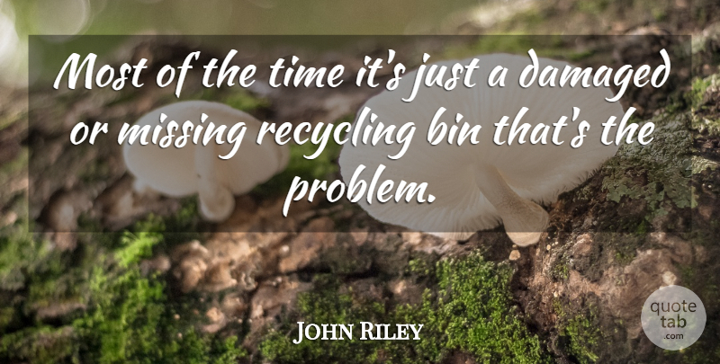 John Riley Quote About Bin, Damaged, Missing, Recycling, Time: Most Of The Time Its...