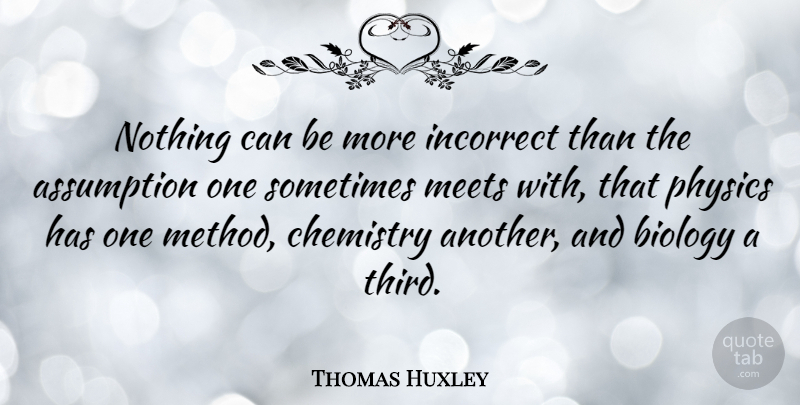 Thomas Huxley Quote About Assumption, Chemistry, Physics: Nothing Can Be More Incorrect...