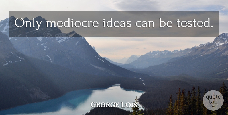 George Lois Quote About Ideas, Mediocre, Tested: Only Mediocre Ideas Can Be...