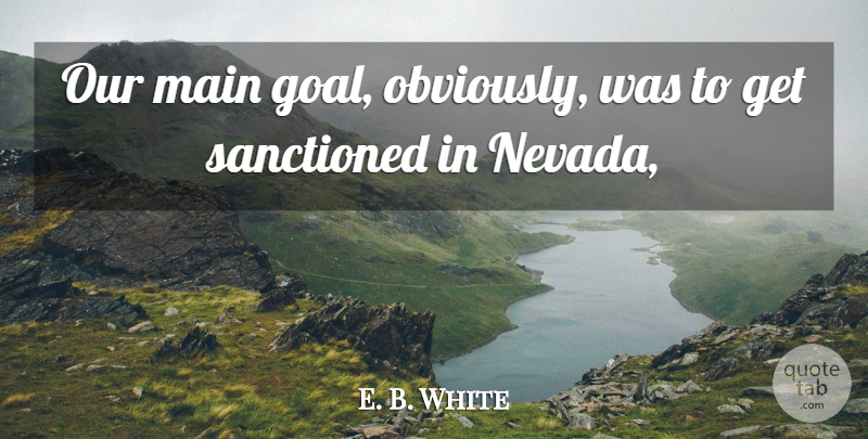E. B. White Quote About Main, Sanctioned: Our Main Goal Obviously Was...