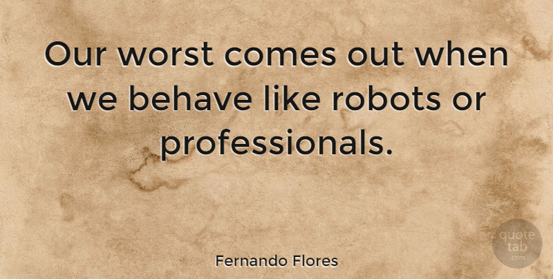 Fernando Flores Quote About Robots, Worst, Behave: Our Worst Comes Out When...
