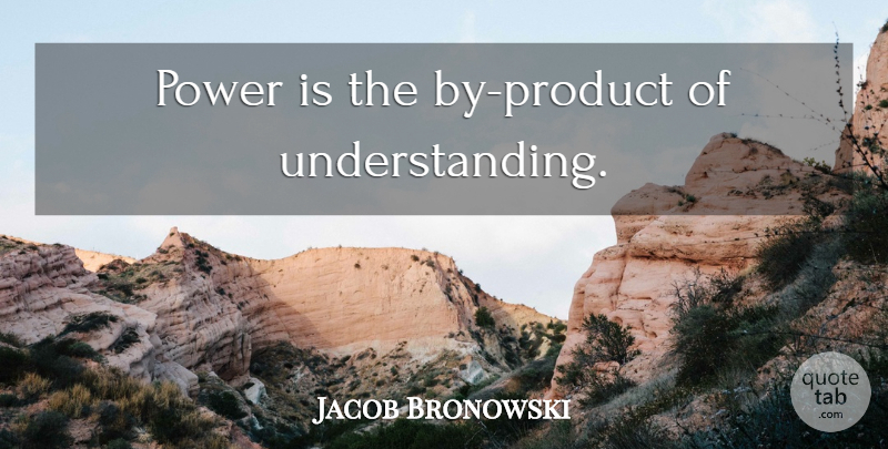 Jacob Bronowski Quote About Power, Understanding, Products: Power Is The By Product...