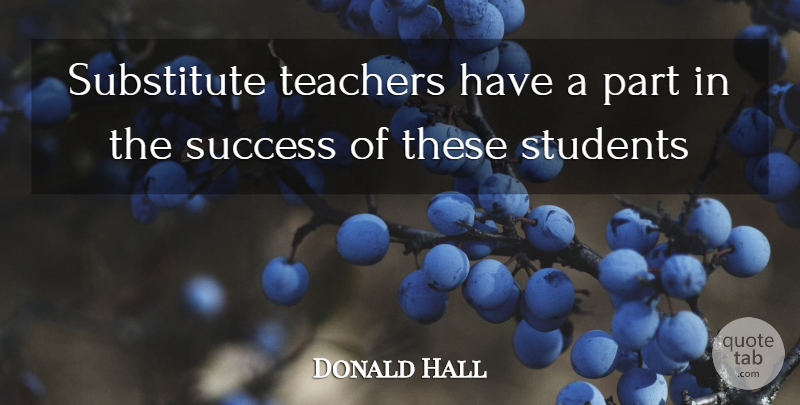 Donald Hall Quote About Students, Substitute, Success, Teachers: Substitute Teachers Have A Part...