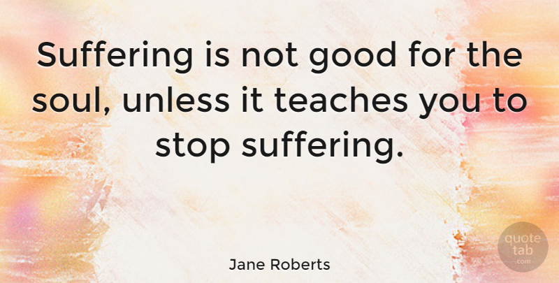 Jane Roberts Quote About American Author, Good, Stop, Teaches, Unless: Suffering Is Not Good For...