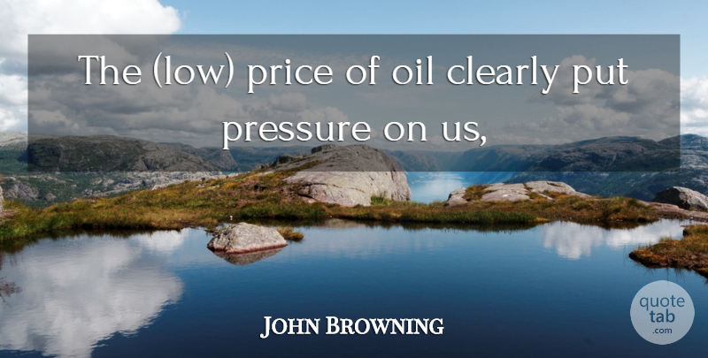 John Browning Quote About Clearly, Oil, Pressure, Price: The Low Price Of Oil...