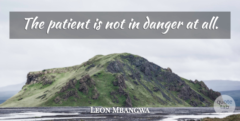 Leon Mbangwa Quote About Danger, Patient: The Patient Is Not In...