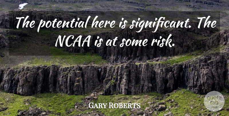 Gary Roberts Quote About Ncaa, Potential, Risk: The Potential Here Is Significant...