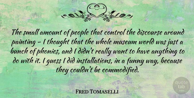 Fred Tomaselli Quote About Amount, Bunch, Discourse, Funny, Guess: The Small Amount Of People...