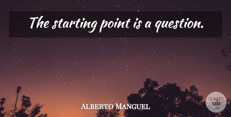 Alberto Manguel Quote About Starting, Starting Point: The Starting Point Is A...