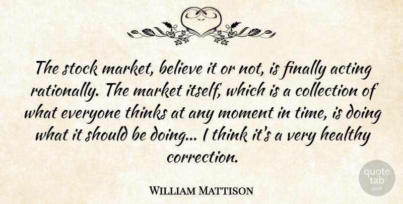 William Mattison Quote About Acting, Believe, Collection, Finally, Healthy: The Stock Market Believe It...