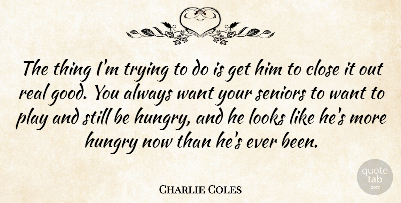 Charlie Coles Quote About Close, Hungry, Looks, Seniors, Trying: The Thing Im Trying To...