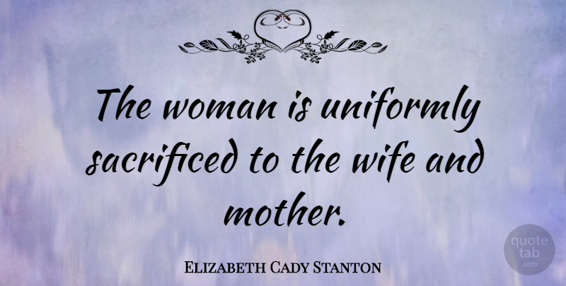 Elizabeth Cady Stanton Quote About Mom, Mother, Wife: The Woman Is Uniformly Sacrificed...