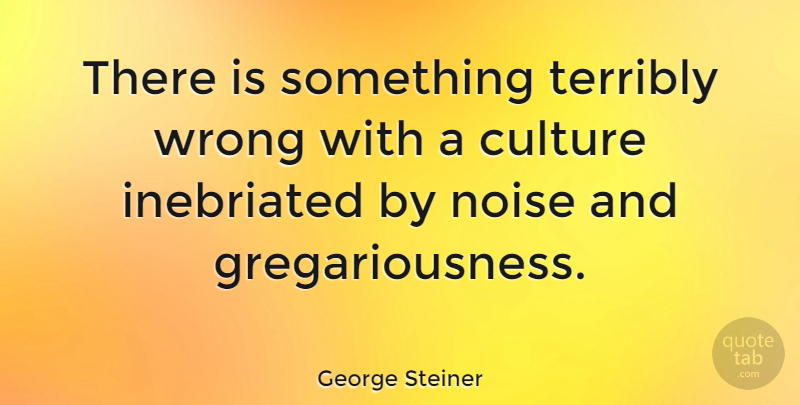 George Steiner Quote About Noise, Culture, Gregariousness: There Is Something Terribly Wrong...