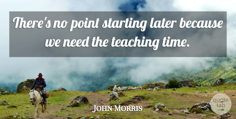 John Morris Quote About Later, Point, Starting, Teaching: Theres No Point Starting Later...