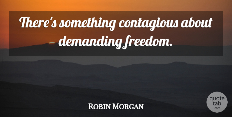 Robin Morgan Quote About Freedom, Contagious: Theres Something Contagious About Demanding...