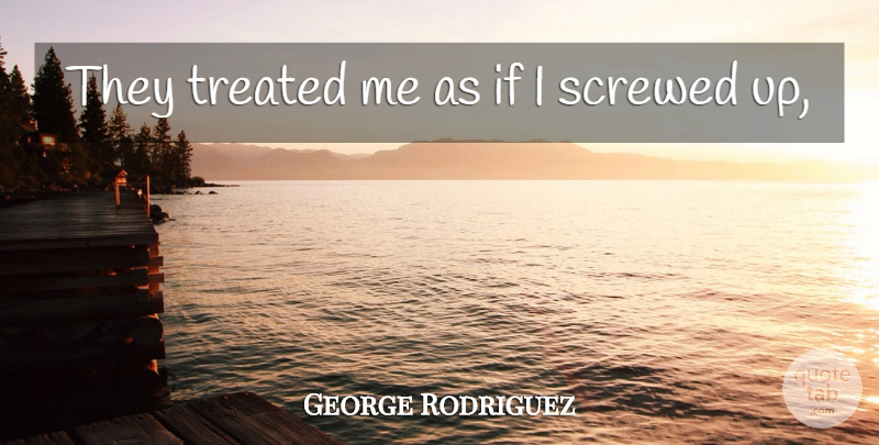 George Rodriguez Quote About Screwed, Treated: They Treated Me As If...