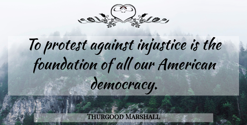 Thurgood Marshall Quote About Democracy, Foundation, Injustice: To Protest Against Injustice Is...