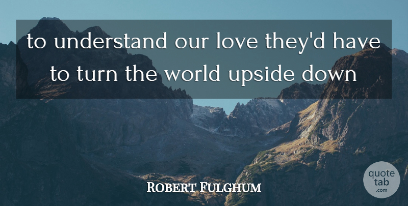 Robert Fulghum Quote About Our Love, World Upside Down, Turns: To Understand Our Love Theyd...