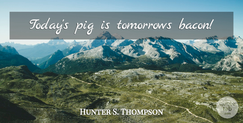 Hunter S. Thompson Quote About Pigs, Today, Tomorrow: Todays Pig Is Tomorrows Bacon...