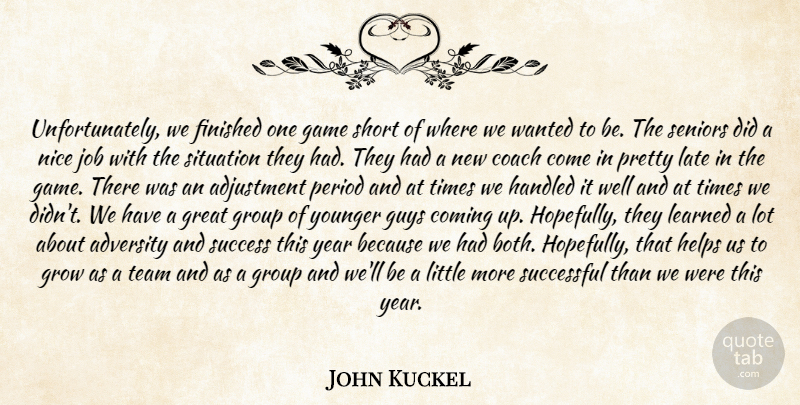 John Kuckel Quote About Adjustment, Adversity, Coach, Coming, Finished: Unfortunately We Finished One Game...