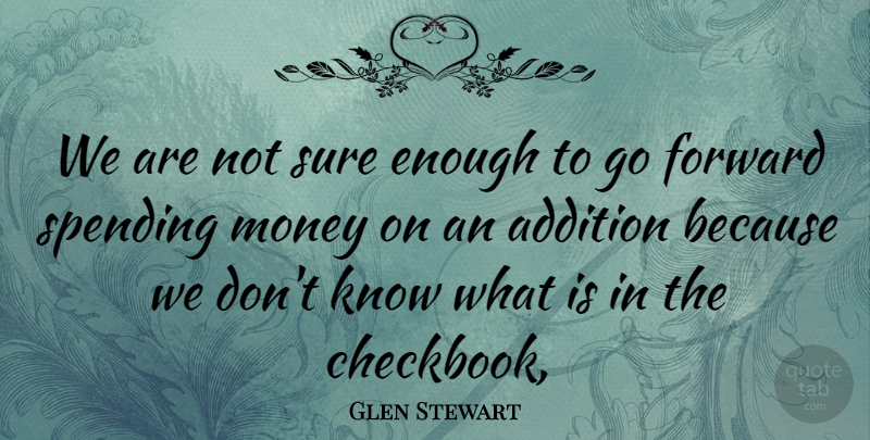 Glen Stewart Quote About Addition, Forward, Money, Spending, Sure: We Are Not Sure Enough...