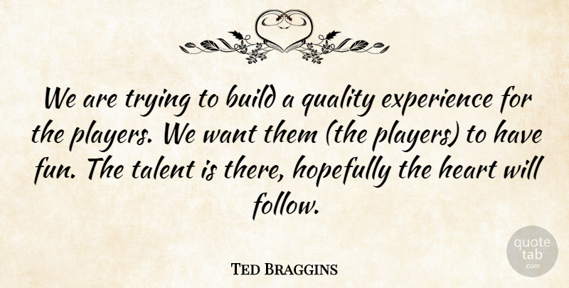 Ted Braggins Quote About Build, Experience, Heart, Hopefully, Quality: We Are Trying To Build...