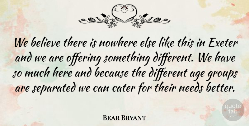 Bear Bryant Quote About Age, Believe, Cater, Groups, Needs: We Believe There Is Nowhere...