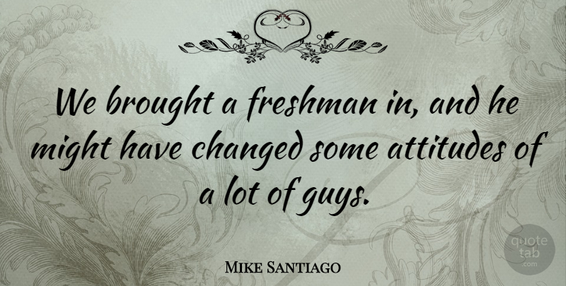 Mike Santiago Quote About Attitudes, Brought, Changed, Freshman, Might: We Brought A Freshman In...