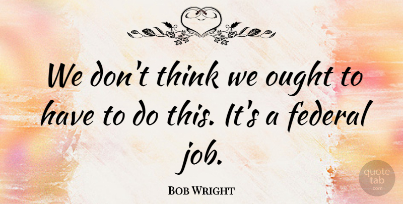 Bob Wright Quote About Federal, Ought: We Dont Think We Ought...