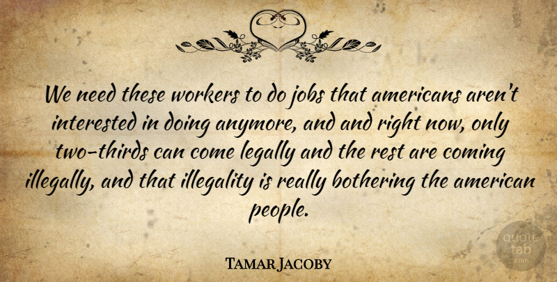 Tamar Jacoby Quote About Bothering, Coming, Interested, Jobs, Legally: We Need These Workers To...