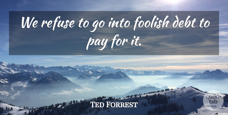 Ted Forrest Quote About Debt, Foolish, Pay, Refuse: We Refuse To Go Into...