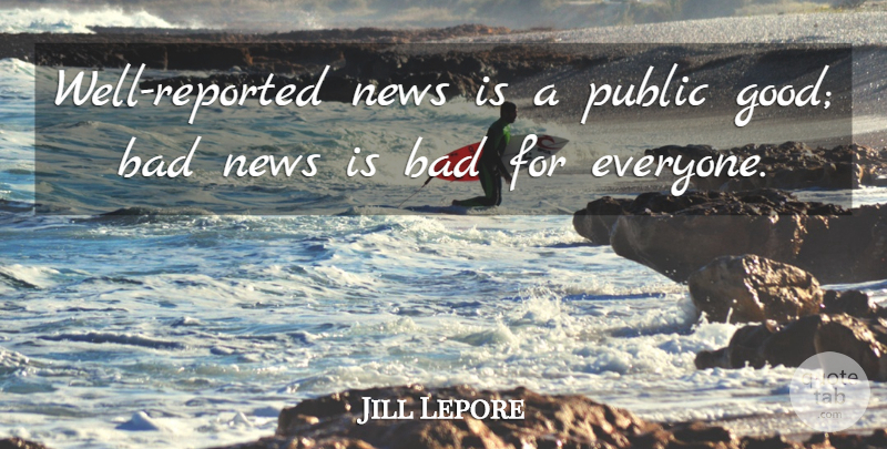 Jill Lepore Quote About Bad, Good: Well Reported News Is A...