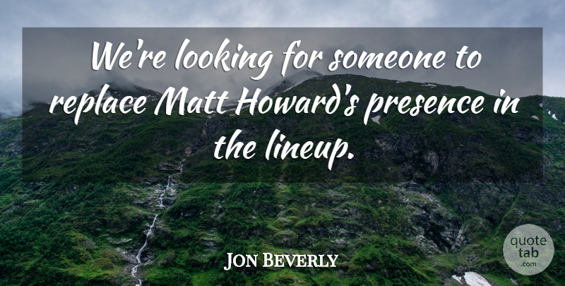 Jon Beverly Quote About Looking, Matt, Presence, Replace: Were Looking For Someone To...