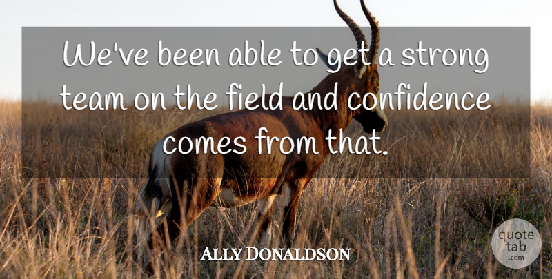 Ally Donaldson Quote About Confidence, Field, Strong, Team: Weve Been Able To Get...