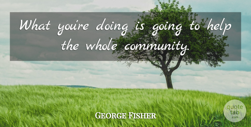 George Fisher Quote About Help: What Youre Doing Is Going...