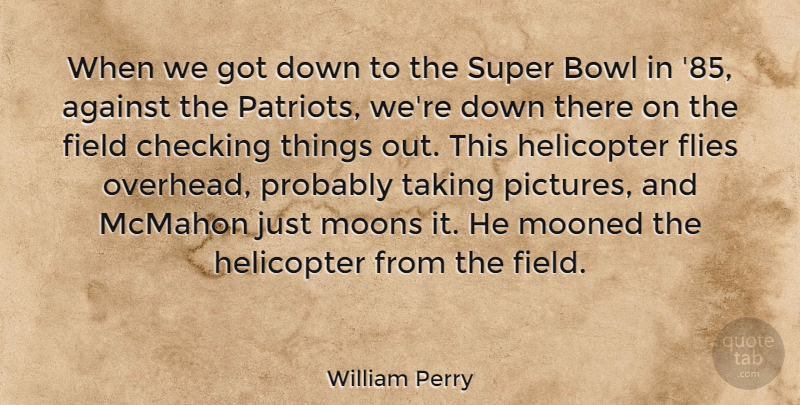 William Perry Quote About Bowl, Checking, Field, Flies, Helicopter: When We Got Down To...