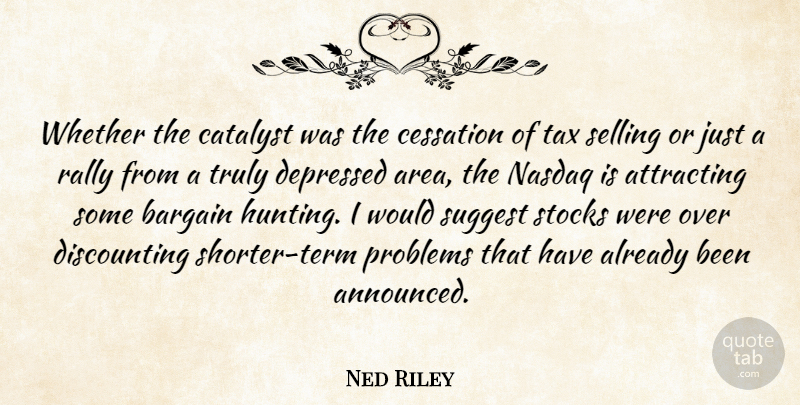 Ned Riley Quote About Attracting, Bargain, Catalyst, Cessation, Depressed: Whether The Catalyst Was The...