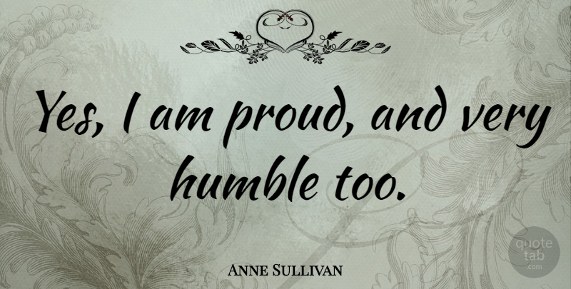 Anne Sullivan Quote About Humble, Proud: Yes I Am Proud And...
