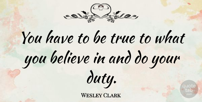 Wesley Clark Quote About Believe, Duty, Being True: You Have To Be True...