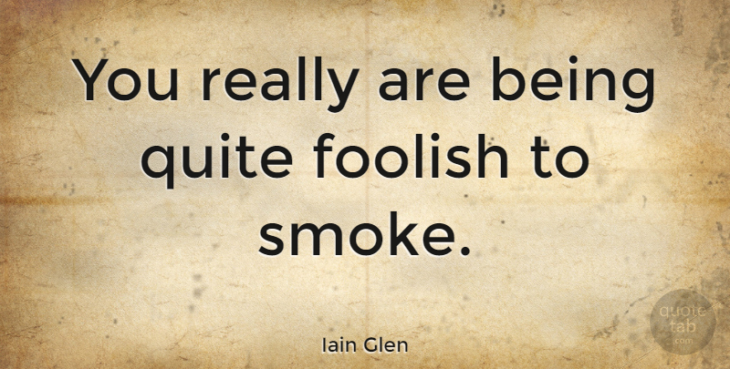 Iain Glen Quote About Foolish, Smoke: You Really Are Being Quite...