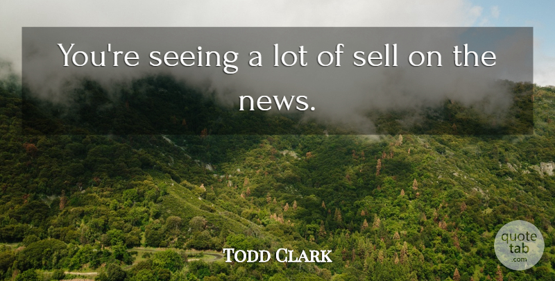 Todd Clark Quote About News, Seeing, Sell: Youre Seeing A Lot Of...