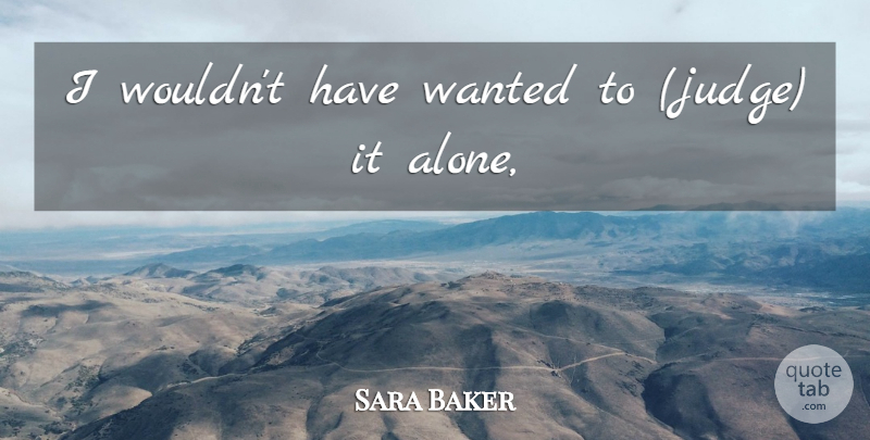 Sara Baker Quote About undefined: I Wouldnt Have Wanted To...