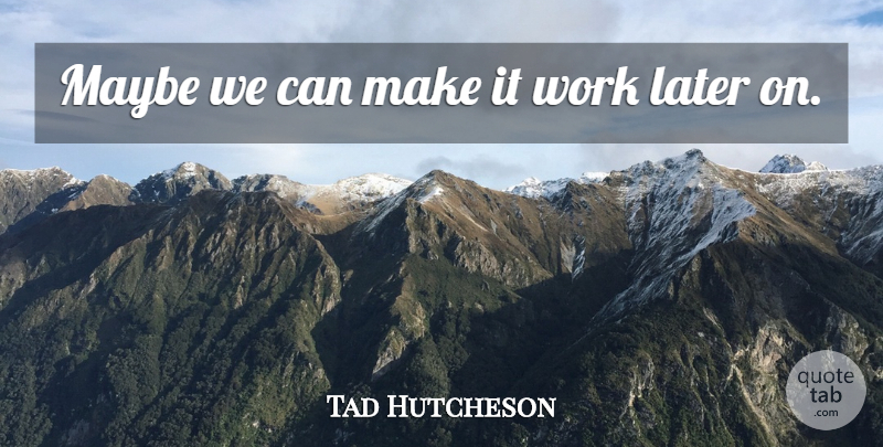 Tad Hutcheson Quote About Later, Maybe, Work: Maybe We Can Make It...